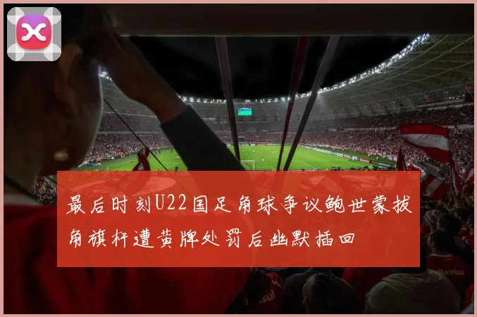 最后时刻U22国足角球争议鲍世蒙拔角旗杆遭黄牌处罚后幽默插回