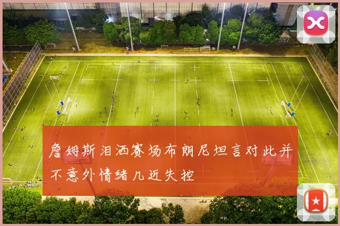 詹姆斯泪洒赛场布朗尼坦言对此并不意外情绪几近失控