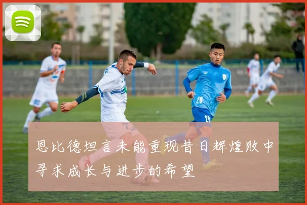 恩比德坦言未能重现昔日辉煌败中寻求成长与进步的希望