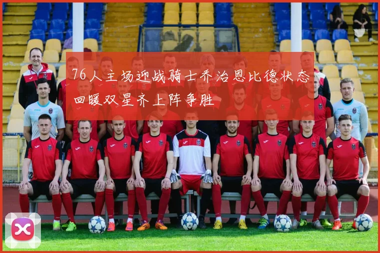 76人主场迎战骑士乔治恩比德状态回暖双星齐上阵争胜