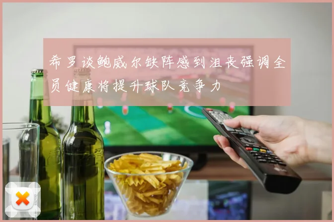 希罗谈鲍威尔缺阵感到沮丧强调全员健康将提升球队竞争力