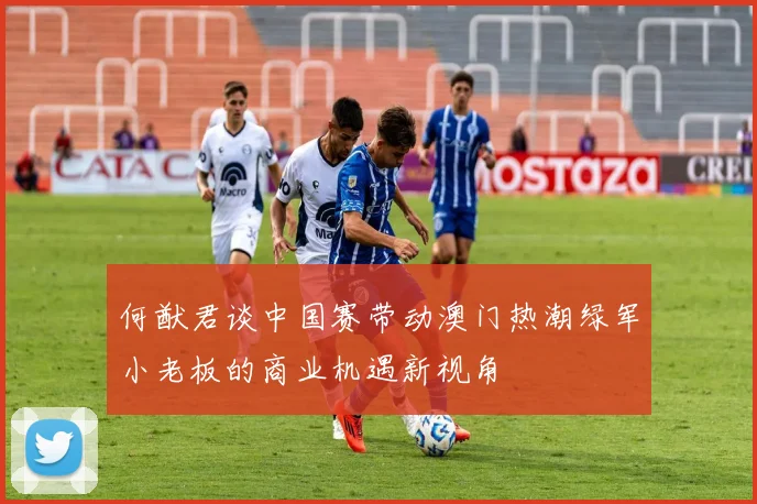 何猷君谈中国赛带动澳门热潮绿军小老板的商业机遇新视角