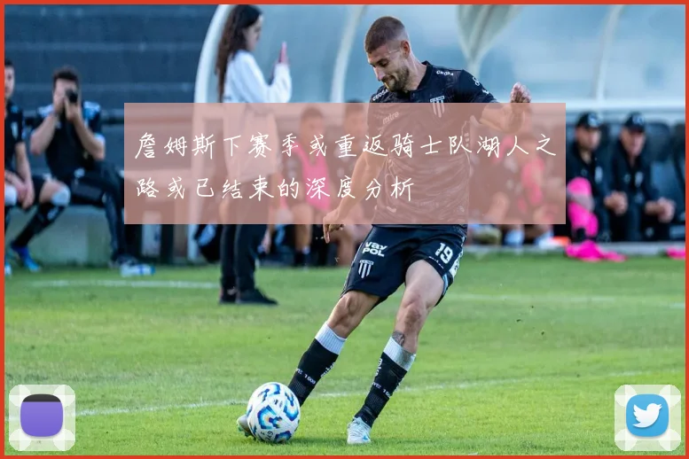 詹姆斯下赛季或重返骑士队湖人之路或已结束的深度分析