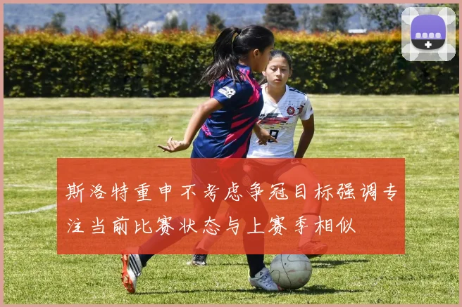 斯洛特重申不考虑争冠目标强调专注当前比赛状态与上赛季相似