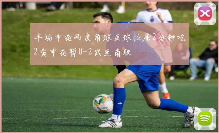 半场申花两度角球丢球拉唐2分钟吃2黄申花暂0-2武里南联