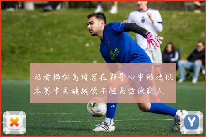 记者揭秘高诗岩在郭导心中的地位本赛季关键战役不轻易尝试新人