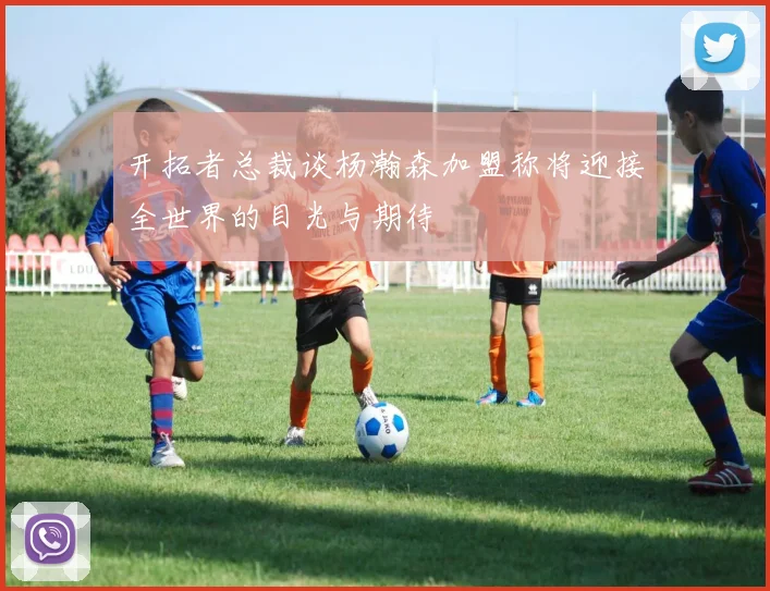 开拓者总裁谈杨瀚森加盟称将迎接全世界的目光与期待
