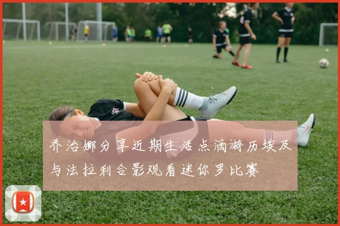 乔治娜分享近期生活点滴游历埃及与法拉利合影观看迷你罗比赛