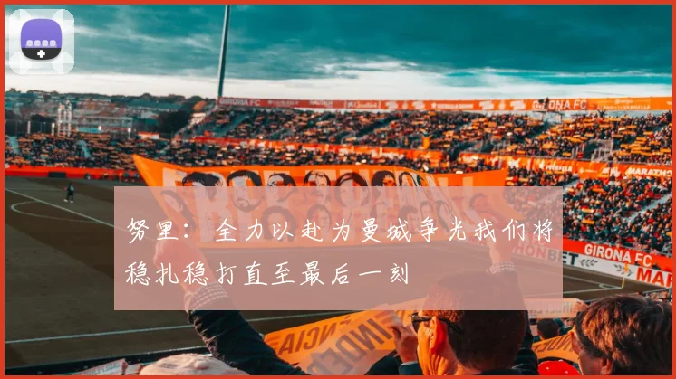 努里：全力以赴为曼城争光我们将稳扎稳打直至最后一刻