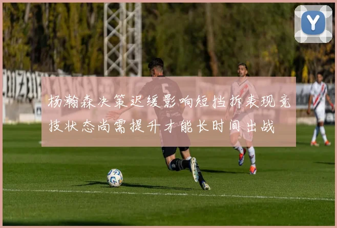 杨瀚森决策迟缓影响短挡拆表现竞技状态尚需提升才能长时间出战