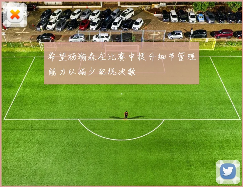 希望杨瀚森在比赛中提升细节管理能力以减少犯规次数