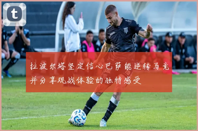 拉波尔塔坚定信心巴萨能逆转马竞并分享观战体验的独特感受