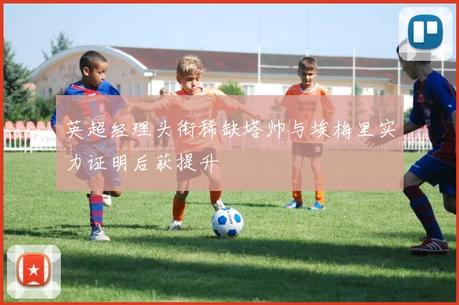 英超经理头衔稀缺塔帅与埃梅里实力证明后获提升
