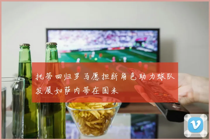 托蒂回归罗马愿担新角色助力球队发展如萨内蒂在国米