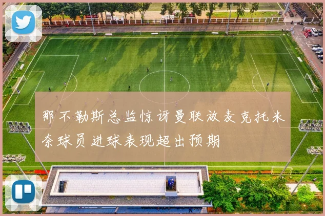 那不勒斯总监惊讶曼联放麦克托米奈球员进球表现超出预期
