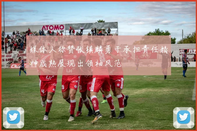 媒体人称赞张镇麟勇于承担责任精神成熟展现出领袖风范