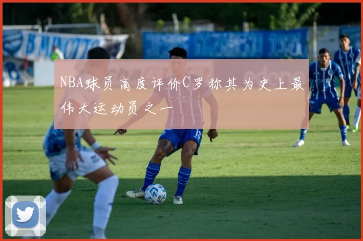 NBA球员高度评价C罗称其为史上最伟大运动员之一
