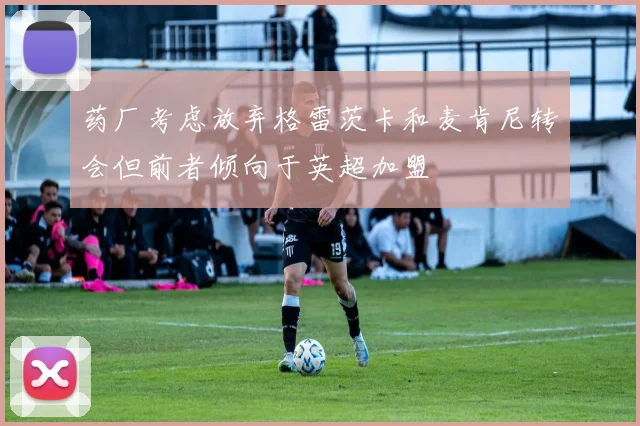 药厂考虑放弃格雷茨卡和麦肯尼转会但前者倾向于英超加盟