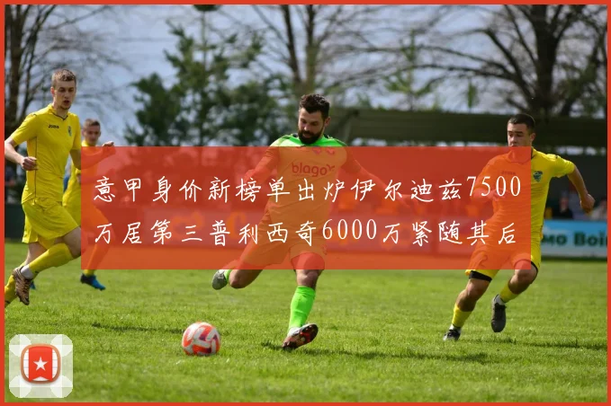 意甲身价新榜单出炉伊尔迪兹7500万居第三普利西奇6000万紧随其后