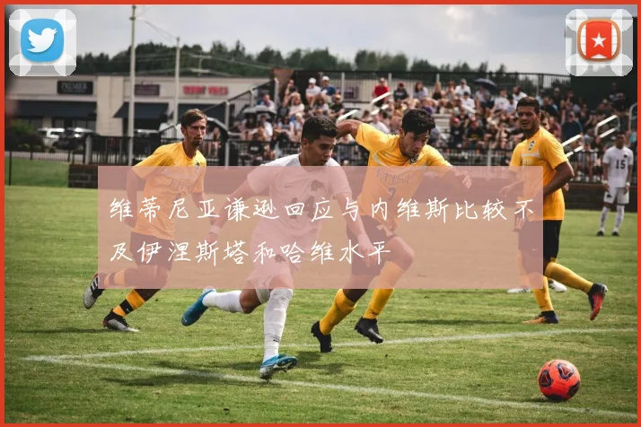 维蒂尼亚谦逊回应与内维斯比较不及伊涅斯塔和哈维水平