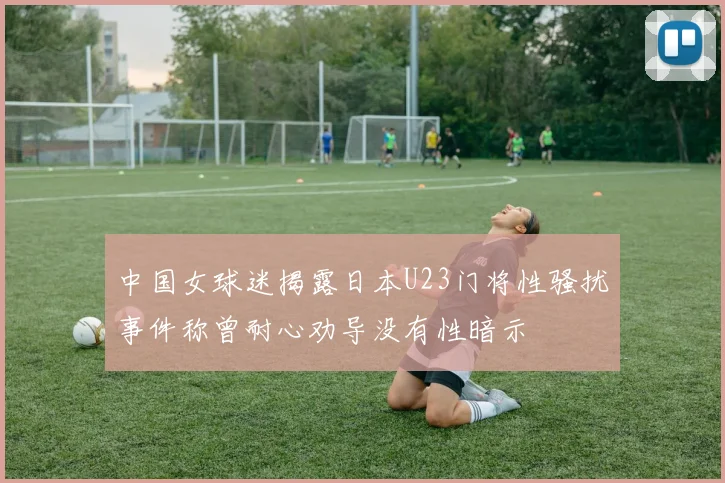 中国女球迷揭露日本U23门将性骚扰事件称曾耐心劝导没有性暗示