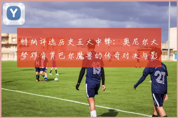 特纳评选历史五大中锋：奥尼尔大梦邓肯贾巴尔魔兽的传奇对决与影响