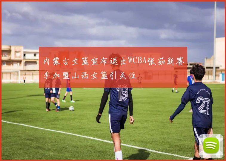内蒙古女篮宣布退出WCBA张茹新赛季加盟山西女篮引关注