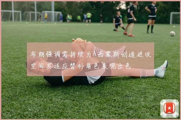 布朗强调需持续为A西蒙斯创造进攻空间其适应替补角色表现出色