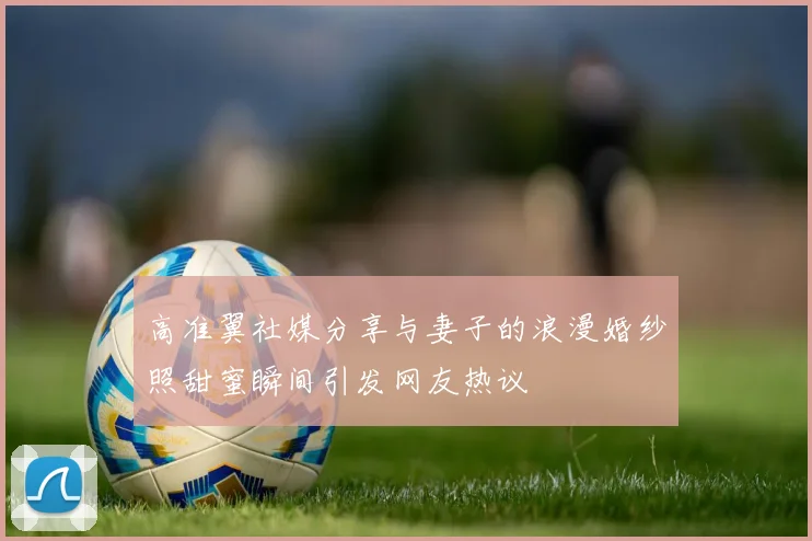 高准翼社媒分享与妻子的浪漫婚纱照甜蜜瞬间引发网友热议