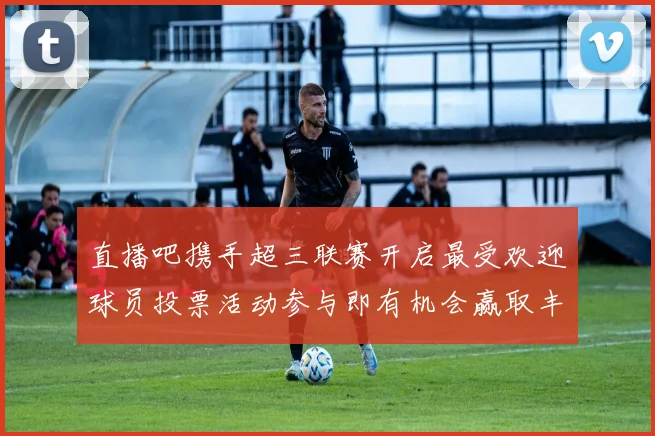 直播吧携手超三联赛开启最受欢迎球员投票活动参与即有机会赢取丰厚奖品