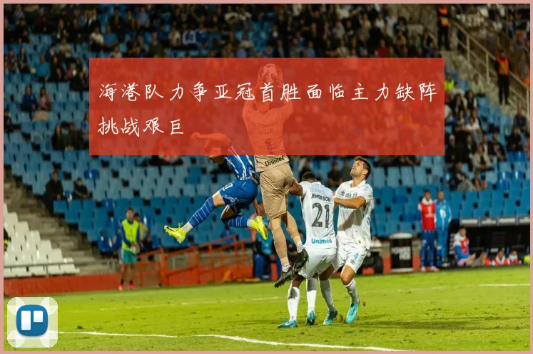 海港队力争亚冠首胜面临主力缺阵挑战艰巨