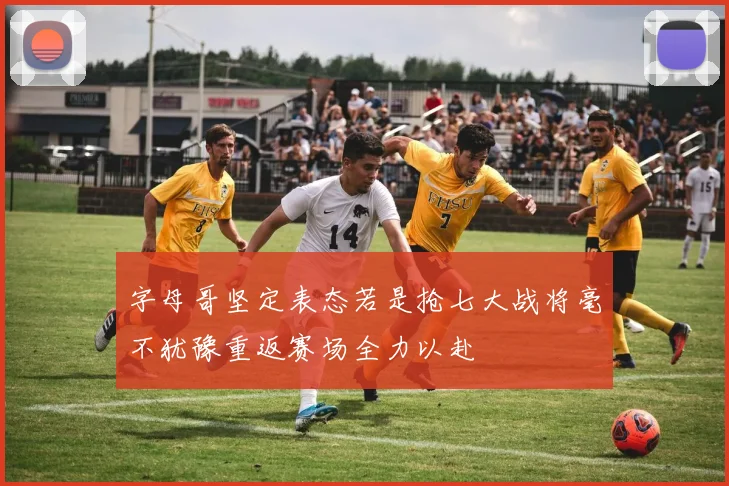 字母哥坚定表态若是抢七大战将毫不犹豫重返赛场全力以赴