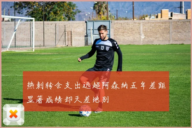 热刺转会支出远超阿森纳五年差距显著成绩却天差地别