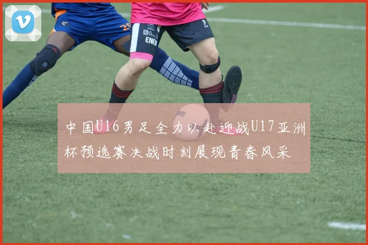 中国U16男足全力以赴迎战U17亚洲杯预选赛决战时刻展现青春风采