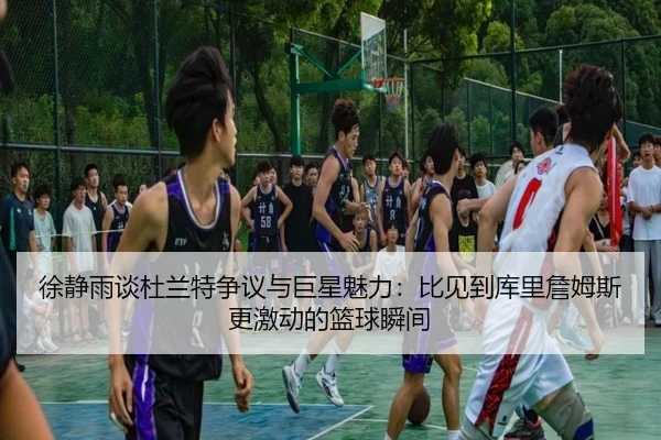 徐静雨谈杜兰特争议与巨星魅力:比见到库里詹姆斯更激动的篮球瞬间